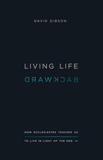 LIVING LIFE BACKWARD: How Ecclesiastes Teaches Us to Live in Light of the End By David Gibson